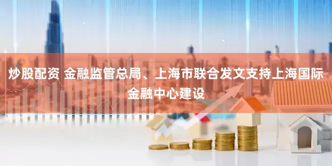 炒股配资 金融监管总局、上海市联合发文支持上海国际金融中心建设