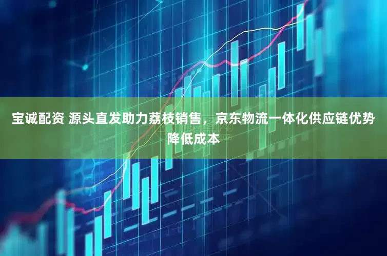 宝诚配资 源头直发助力荔枝销售，京东物流一体化供应链优势降低成本