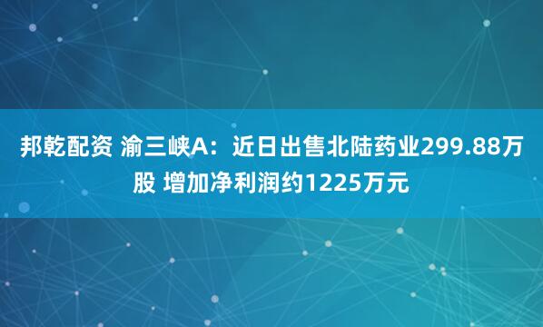 邦乾配资 渝三峡A：近日出售北陆药业299.88万股 增加净利润约1225万元