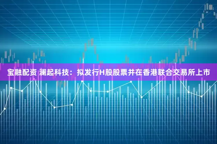 宝融配资 澜起科技：拟发行H股股票并在香港联合交易所上市