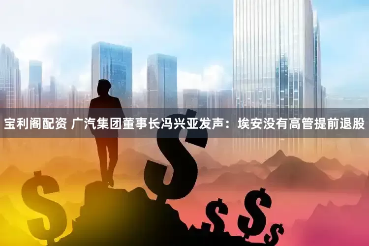 宝利阁配资 广汽集团董事长冯兴亚发声：埃安没有高管提前退股