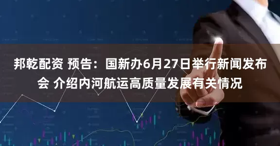 邦乾配资 预告：国新办6月27日举行新闻发布会 介绍内河航运高质量发展有关情况