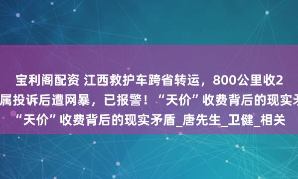 宝利阁配资 江西救护车跨省转运，800公里收2.8万元被停运；病人家属投诉后遭网暴，已报警！“天价”收费背后的现实矛盾_唐先生_卫健_相关