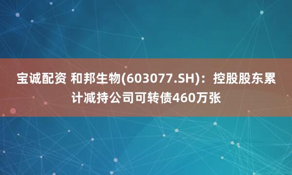宝诚配资 和邦生物(603077.SH)：控股股东累计减持公司可转债460万张