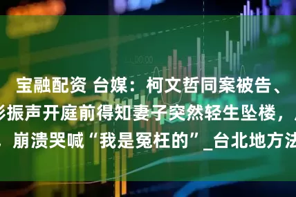 宝融配资 台媒：柯文哲同案被告、台北市前副市长彭振声开庭前得知妻子突然轻生坠楼，崩溃哭喊“我是冤枉的”_台北地方法院_新闻网_太太