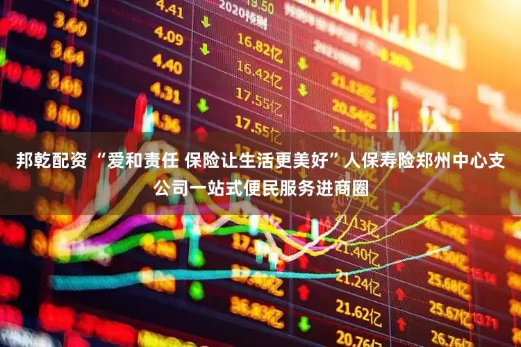 邦乾配资 “爱和责任 保险让生活更美好”人保寿险郑州中心支公司一站式便民服务进商圈
