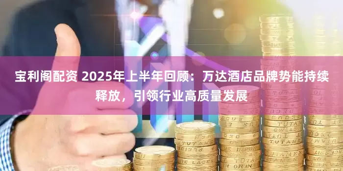 宝利阁配资 2025年上半年回顾：万达酒店品牌势能持续释放，引领行业高质量发展