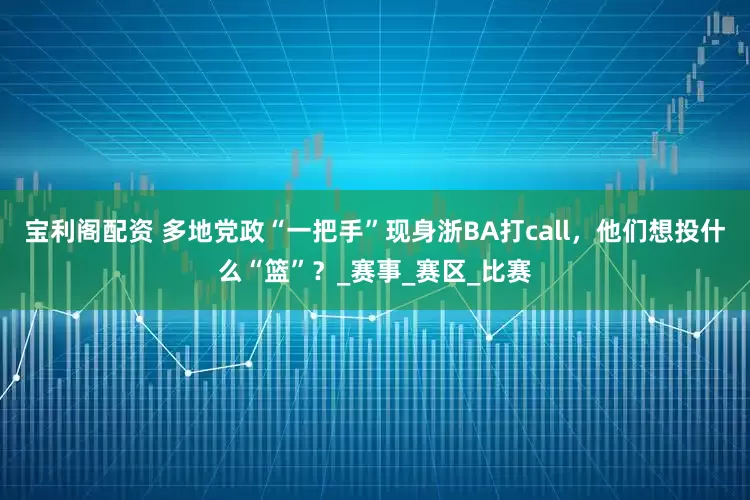 宝利阁配资 多地党政“一把手”现身浙BA打call，他们想投什么“篮”？_赛事_赛区_比赛