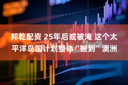 邦乾配资 25年后或被淹 这个太平洋岛国计划整体“搬到”澳洲