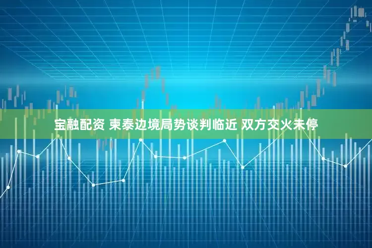 宝融配资 柬泰边境局势谈判临近 双方交火未停