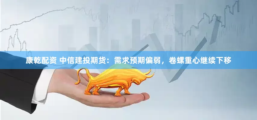 康乾配资 中信建投期货：需求预期偏弱，卷螺重心继续下移