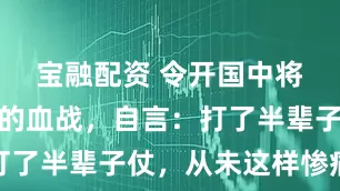 宝融配资 令开国中将毕生难忘的血战，自言：打了半辈子仗，从未这样惨痛过