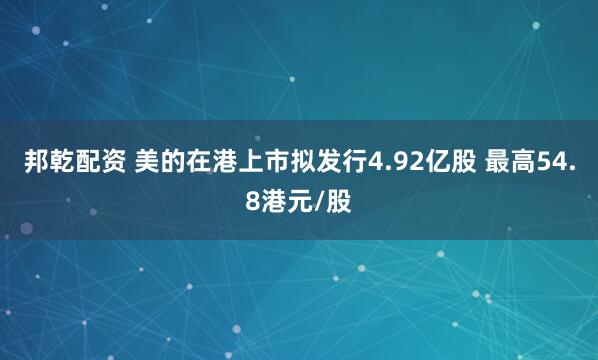 邦乾配资 美的在港上市拟发行4.92亿股 最高54.8港元/股