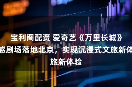 宝利阁配资 爱奇艺《万里长城》全感剧场落地北京,实现沉浸式文旅新体验