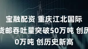 宝融配资 重庆江北国际机场年货邮吞吐量突破50万吨 创历史新高