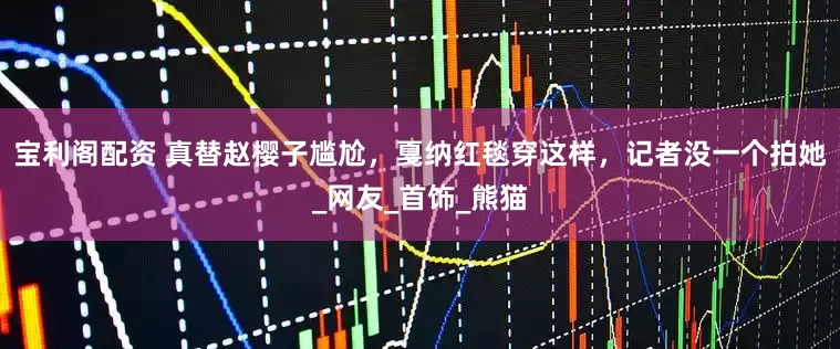 宝利阁配资 真替赵樱子尴尬，戛纳红毯穿这样，记者没一个拍她_网友_首饰_熊猫