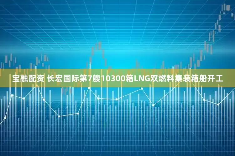 宝融配资 长宏国际第7艘10300箱LNG双燃料集装箱船开工