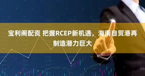 宝利阁配资 把握RCEP新机遇，海南自贸港再制造潜力巨大