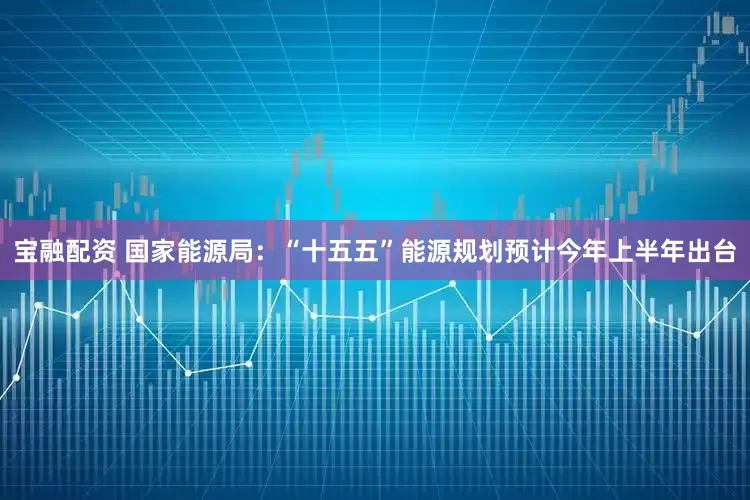 宝融配资 国家能源局：“十五五”能源规划预计今年上半年出台