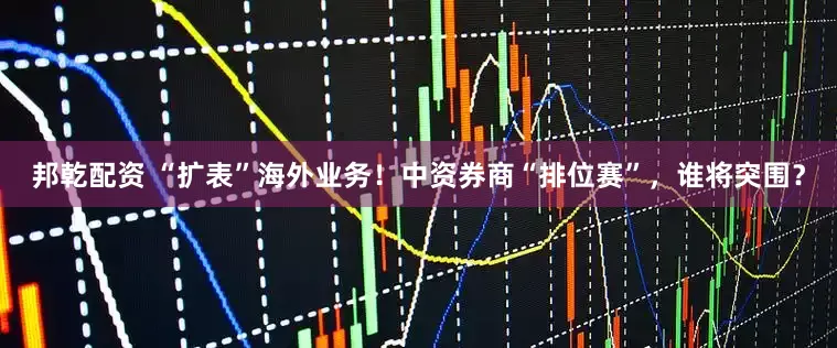 邦乾配资 “扩表”海外业务！中资券商“排位赛”，谁将突围？